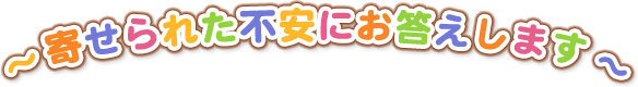 寄せられた不安にお答えします。